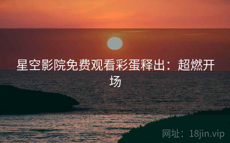 星空影院免费观看彩蛋释出：超燃开场