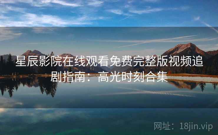 星辰影院在线观看免费完整版视频追剧指南：高光时刻合集