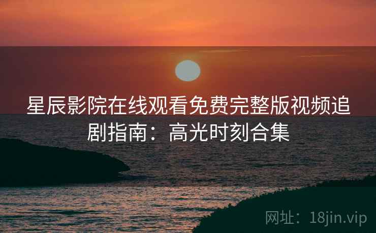 星辰影院在线观看免费完整版视频追剧指南：高光时刻合集