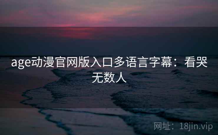 age动漫官网版入口多语言字幕：看哭无数人