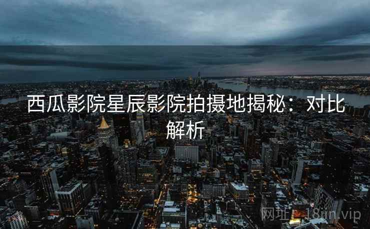 西瓜影院星辰影院拍摄地揭秘：对比解析