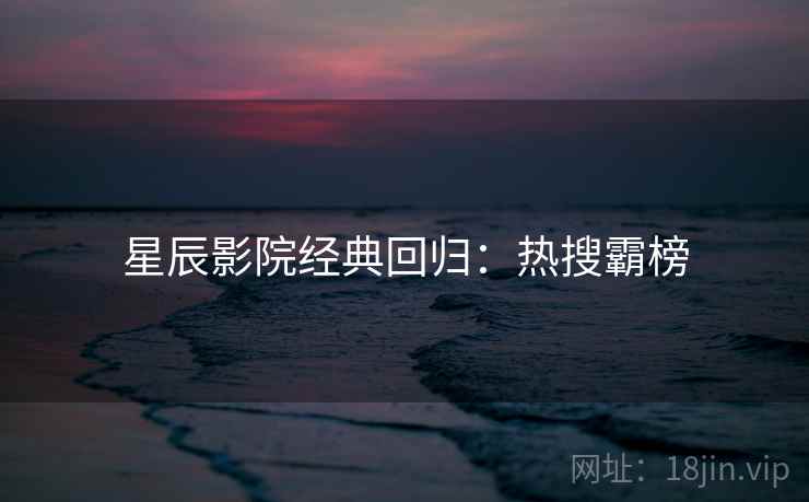 星辰影院经典回归：热搜霸榜