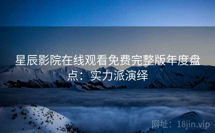 星辰影院在线观看免费完整版年度盘点：实力派演绎